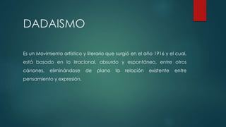 DADAISMO
Es un Movimiento artístico y literario que surgió en el año 1916 y el cual,
está basado en lo irracional, absurdo y espontáneo, entre otros
cánones, eliminándose de plano la relación existente entre
pensamiento y expresión.
 