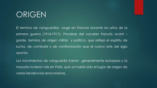 ORIGEN
El termino de vanguardias surge en Francia durante los años de la
primera guerra (1914-1917). Proviene del vocablo francés avant –
garde, termino de origen militar y político, que refleja el espíritu de
lucha, de combate y de confrontación que el nuevo arte del siglo
oponía.
Los movimientos de vanguardia fueron generalmente europeos y la
mayoría tuvieron raíz en París, que ya había sido el lugar de origen de
varias tendencias renovadoras.
 