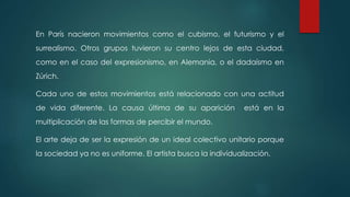 En París nacieron movimientos como el cubismo, el futurismo y el
surrealismo. Otros grupos tuvieron su centro lejos de esta ciudad,
como en el caso del expresionismo, en Alemania, o el dadaísmo en
Zúrich.
Cada uno de estos movimientos está relacionado con una actitud
de vida diferente. La causa última de su aparición está en la
multiplicación de las formas de percibir el mundo.
El arte deja de ser la expresión de un ideal colectivo unitario porque
la sociedad ya no es uniforme. El artista busca la individualización.
 