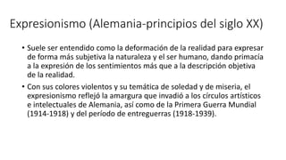 Expresionismo (Alemania-principios del siglo XX)
• Suele ser entendido como la deformación de la realidad para expresar
de forma más subjetiva la naturaleza y el ser humano, dando primacía
a la expresión de los sentimientos más que a la descripción objetiva
de la realidad.
• Con sus colores violentos y su temática de soledad y de miseria, el
expresionismo reflejó la amargura que invadió a los círculos artísticos
e intelectuales de Alemania, así como de la Primera Guerra Mundial
(1914-1918) y del período de entreguerras (1918-1939).
 