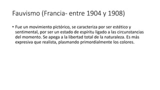 Fauvismo (Francia- entre 1904 y 1908)
• Fue un movimiento pictórico, se caracteriza por ser estético y
sentimental, por ser un estado de espíritu ligado a las circunstancias
del momento. Se apega a la libertad total de la naturaleza. Es más
expresiva que realista, plasmando primordialmente los colores.
 