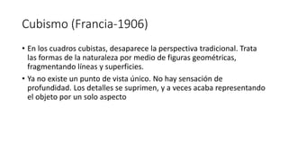 Cubismo (Francia-1906)
• En los cuadros cubistas, desaparece la perspectiva tradicional. Trata
las formas de la naturaleza por medio de figuras geométricas,
fragmentando líneas y superficies.
• Ya no existe un punto de vista único. No hay sensación de
profundidad. Los detalles se suprimen, y a veces acaba representando
el objeto por un solo aspecto
 