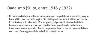 Dadaísmo (Suiza, entre 1916 y 1922)
• El poema dadaísta solía ser una sucesión de palabras y sonidos, lo que
hace difícil encontrarle lógica. Se distinguió por una inclinación hacia
lo incierto y a lo absurdo. Por su parte, el procedimiento dadaísta
buscaba renovar la expresión mediante el empleo de materiales
inusuales, o manejando planos de pensamientos antes no mezclables,
con una tónica general de rebeldía o destrucción.
 