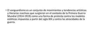 • El vanguardismo es un conjunto de movimientos y tendencias artísticas
y literarias reactivas que surgieron en el contexto de la Primera Guerra
Mundial (1914-1919) como una forma de protesta contra los modelos
estéticos impuestos a partir del siglo XIX y contra las atrocidades de la
guerra.
 