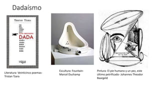 Dadaísmo
Literatura: Veinticinco poemas-
Tristan Tzara
Escultura: Fountain-
Marcel Duchamp
Pintura: El pie humano y un pez, este
último petrificado- Johannes Theodor
Baargeld
 