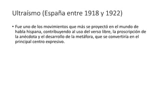 Ultraísmo (España entre 1918 y 1922)
• Fue uno de los movimientos que más se proyectó en el mundo de
habla hispana, contribuyendo al uso del verso libre, la proscripción de
la anécdota y el desarrollo de la metáfora, que se convertiría en el
principal centro expresivo.
 