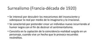 Surrealismo (Francia-década de 1920)
• Se interesó por descubrir los mecanismos del inconsciente y
sobrepasar lo real por medio de lo imaginario y lo irracional.
• Se caracterizó por pretender crear un individuo nuevo recurriendo al
humor negro con el fin de destruir el sentimentalismo.
• Consistía en la captación de la coincidencia-realidad surgida en un
personaje, cuando vive un hecho que le provoca recuerdos
recónditos.
 