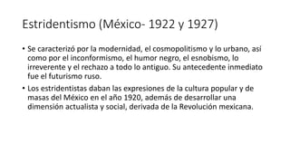 Estridentismo (México- 1922 y 1927)
• Se caracterizó por la modernidad, el cosmopolitismo y lo urbano, así
como por el inconformismo, el humor negro, el esnobismo, lo
irreverente y el rechazo a todo lo antiguo. Su antecedente inmediato
fue el futurismo ruso.
• Los estridentistas daban las expresiones de la cultura popular y de
masas del México en el año 1920, además de desarrollar una
dimensión actualista y social, derivada de la Revolución mexicana.
 