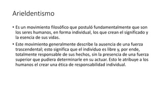 Arieldentismo
• Es un movimiento filosófico que postuló fundamentalmente que son
los seres humanos, en forma individual, los que crean el significado y
la esencia de sus vidas.
• Este movimiento generalmente describe la ausencia de una fuerza
trascendental; esto significa que el individuo es libre y, por ende,
totalmente responsable de sus hechos, sin la presencia de una fuerza
superior que pudiera determinarle en su actuar. Esto le atribuye a los
humanos el crear una ética de responsabilidad individual.
 