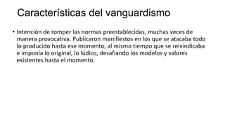Características del vanguardismo
• Intención de romper las normas preestablecidas, muchas veces de
manera provocativa. Publicaron manifiestos en los que se atacaba todo
lo producido hasta ese momento, al mismo tiempo que se reivindicaba
e imponía lo original, lo lúdico, desafiando los modelos y valores
existentes hasta el momento.
 