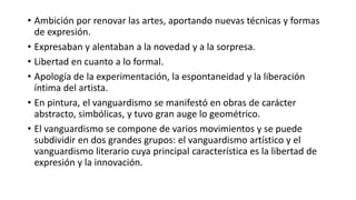 • Ambición por renovar las artes, aportando nuevas técnicas y formas
de expresión.
• Expresaban y alentaban a la novedad y a la sorpresa.
• Libertad en cuanto a lo formal.
• Apología de la experimentación, la espontaneidad y la liberación
íntima del artista.
• En pintura, el vanguardismo se manifestó en obras de carácter
abstracto, simbólicas, y tuvo gran auge lo geométrico.
• El vanguardismo se compone de varios movimientos y se puede
subdividir en dos grandes grupos: el vanguardismo artístico y el
vanguardismo literario cuya principal característica es la libertad de
expresión y la innovación.
 