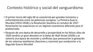 Contexto histórico y social del vanguardismo
• El primer tercio del siglo XX se caracterizó por grandes tensiones y
enfrentamientos entre las potencias europeas. La Primera Guerra
Mundial (1914-1918) y la Revolución Soviética en octubre de 1917
fomentaron las esperanzas en un régimen económico diferente para el
proletariado.
• Después de una época de desarrollo y prosperidad en los felices años de
1920 vendría un gran desastre en la bolsa de Wall Street (1929) y se
volvería una época de recesión y conflictos que provocarían la gestación
de los sistemas totalitarios (fascismo y nazismo) que conducirían a la
Segunda Guerra Mundial
 