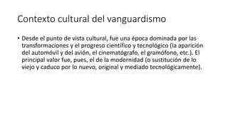 Contexto cultural del vanguardismo
• Desde el punto de vista cultural, fue una época dominada por las
transformaciones y el progreso científico y tecnológico (la aparición
del automóvil y del avión, el cinematógrafo, el gramófono, etc.). El
principal valor fue, pues, el de la modernidad (o sustitución de lo
viejo y caduco por lo nuevo, original y mediado tecnológicamente).
 