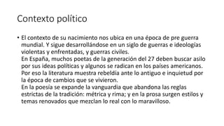 Contexto político
• El contexto de su nacimiento nos ubica en una época de pre guerra
mundial. Y sigue desarrollándose en un siglo de guerras e ideologías
violentas y enfrentadas, y guerras civiles.
En España, muchos poetas de la generación del 27 deben buscar asilo
por sus ideas políticas y algunos se radican en los países americanos.
Por eso la literatura muestra rebeldía ante lo antiguo e inquietud por
la época de cambios que se vivieron.
En la poesía se expande la vanguardia que abandona las reglas
estrictas de la tradición: métrica y rima; y en la prosa surgen estilos y
temas renovados que mezclan lo real con lo maravilloso.
 