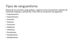 Tipos de vanguardismo
Dentro de las corrientes vanguardistas, surgieron como innovaciones radicales de
contenido, lenguaje y actitud vital. Entre ellos se encuentran los siguientes:
• Impresionismo
• Expresionismo
• Fauvismo
• Cubismo
• Futurismo
• Dadaísmo
• Ultraísmo
• Surrealismo
• Estridentismo
• Arieldentismo
 