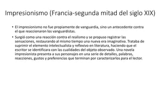 Impresionismo (Francia-segunda mitad del siglo XIX)
• El impresionismo no fue propiamente de vanguardia, sino un antecedente contra
el que reaccionaron los vanguardistas.
• Surgió como una reacción contra el realismo y se propuso registrar las
sensaciones, restaurando al mismo tiempo una nueva era imaginativa. Trataba de
suprimir el elemento intelectualista y reflexivo en literatura, haciendo que el
escritor se identificara con las cualidades del objeto observado. Una novela
impresionista presenta a sus personajes en una serie de detalles, palabras,
reacciones, gustos y preferencias que terminan por caracterizarlos para el lector.
 