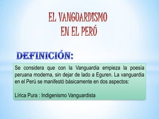 Se considera que con la Vanguardia empieza la poesía
peruana moderna, sin dejar de lado a Eguren. La vanguardia
en el Perú se manifestó básicamente en dos aspectos:
Lírica Pura : Indigenismo Vanguardista
 