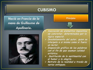 Nació en Francia de la                       Principios
mano de Guillaume de
     Apollinarie.
                          Asociación de elementos imposibles
                             de concretar, determinados por la
                             lógica espacial.
                            Desdoblamiento del autor, quien se
                             interpela a si mismo como si fuera
                             un lector.
                            Disposición gráfica de las palabras
                             con el fin de que asuman calidad
                             artística.
                             Sustitución de lo sentimental con
                             el humor y la alegría.
                            Retrato de la realidad a través de
                             varios enfoques.
 