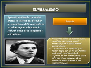 • Apareció en Francia con André
  Bretón, se interesó por descubrir                    Principio
  los mecanismos del inconsciente en
  un esfuerzo para sobrepasar lo
  real por medio de lo imaginario y
  lo irracional.
                                        Pretender crear un hombre nuevo
                                         resultado del cambio social
                                         marxista y de la salud mental
                                         psicoanalítica.
                                        Se recurre a la crueldad y al
                                         humor negro con el fin de destruir
                                         todo matiz sentimentaloide.
                                        A pesar de ser constructivo, no le
                                         interesa ni los aspectos de la
                                         conducta moral humana ni las
                                         manifestaciones.
 