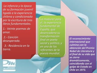 La infancia y la época
de su formación juvenil
ligada a la experiencia
chilena y condicionada
por la escritura de tres   La madurez para
libros fundamentales.      él, la experiencia
                           fundamental de
1.- Veinte poemas de       España, que
amor.                      desencadena su
2.- Canción                transformación
                           final en poeta         El reconocimiento
desesperada.                                      internacional que
                           social y político, y
 3.- Residencia en la                             culmina con la
                           en uno de los          obtención del Premio
tierra.                    referentes de la       Nobel de Literatura y
                           poesía mundial.        el final de su vida que
                                                  se cierra
                                                  dramáticamente,
                                                  coincidiendo con el
                                                  golpe de Estado en
                                                  Chile en 1973.
 