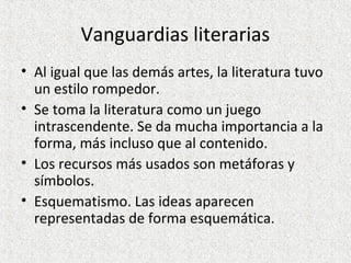 Vanguardias literarias
• Al igual que las demás artes, la literatura tuvo
un estilo rompedor.
• Se toma la literatura como un juego
intrascendente. Se da mucha importancia a la
forma, más incluso que al contenido.
• Los recursos más usados son metáforas y
símbolos.
• Esquematismo. Las ideas aparecen
representadas de forma esquemática.
 
