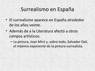 Surrealismo en España
• El surrealismo aparece en España alrededor
de los años veinte.
• Además de a la Literatura afectó a otros
campos artísticos:
– La pintura, Joan Miró y, sobre todo, Salvador Dalí,
el máximo exponente de la pintura surrealista.
 