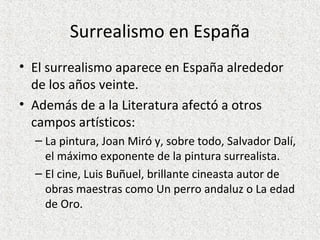 Surrealismo en España
• El surrealismo aparece en España alrededor
de los años veinte.
• Además de a la Literatura afectó a otros
campos artísticos:
– La pintura, Joan Miró y, sobre todo, Salvador Dalí,
el máximo exponente de la pintura surrealista.
– El cine, Luis Buñuel, brillante cineasta autor de
obras maestras como Un perro andaluz o La edad
de Oro.
 