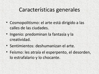 Características generales
• Cosmopolitismo: el arte está dirigido a las
calles de las ciudades.
• Ingenio: predominan la fantasía y la
creatividad.
• Sentimientos: deshumanizan el arte.
• Feísmo: les atraía el esperpento, el desorden,
lo estrafalario y lo chocante.
 