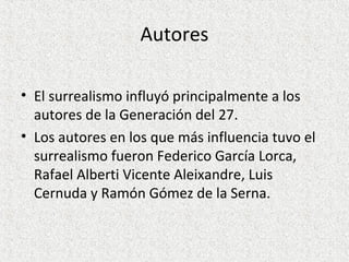 Autores
• El surrealismo influyó principalmente a los
autores de la Generación del 27.
• Los autores en los que más influencia tuvo el
surrealismo fueron Federico García Lorca,
Rafael Alberti Vicente Aleixandre, Luis
Cernuda y Ramón Gómez de la Serna.
 