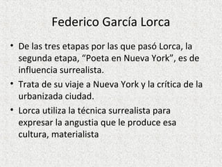 Federico García Lorca
• De las tres etapas por las que pasó Lorca, la
segunda etapa, “Poeta en Nueva York”, es de
influencia surrealista.
• Trata de su viaje a Nueva York y la crítica de la
urbanizada ciudad.
• Lorca utiliza la técnica surrealista para
expresar la angustia que le produce esa
cultura, materialista
 
