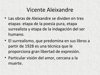 Vicente Aleixandre
• Las obras de Aleixandre se dividen en tres
etapas: etapa de la poesía pura, etapa
surrealista y etapa de la indagación del ser
humano.
• El surrealismo, que predomina en sus libros a
partir de 1928 es una técnica que le
proporciona gran libertad de expresión.
• Particular visión del amor, cercana a la
muerte.
 