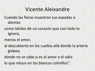 Vicente Aleixandre
Cuando las fieras muestran sus espadas o
dientes
como latidos de un corazón que casi todo lo
ignora,
menos el amor,
al descubierto en los cuellos allá donde la arteria
golpea,
donde no se sabe si es el amor o el odio
lo que reluce en los blancos colmillos".
 