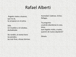Rafael Alberti
Humedad. Cadenas. Gritos.
Ráfagas.
Te pregunto:
¿cuándo abandonas la casa,
dime,
qué ángeles malos, crueles,
quieren de nuevo alquilarla?
Dímelo
Ángeles malos o buenos,
que no sé,
te arrojaron en mi alma.
Sola,
sin muebles y sin alcobas,
deshabitada.
De rondón, el viento hiere
las paredes,
las más finas, vítreas láminas.
 
