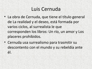 Luis Cernuda
• La obra de Cernuda, que tiene el título general
de La realidad y el deseo, está formada por
varios ciclos, al surrealista le que
corresponden los libros: Un río, un amor y Los
placeres prohibidos.
• Cernuda usa surrealismo para trasmitir su
descontento con el mundo y su rebeldía ante
él.
 