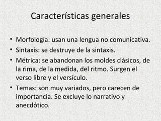 Características generales
• Morfología: usan una lengua no comunicativa.
• Sintaxis: se destruye de la sintaxis.
• Métrica: se abandonan los moldes clásicos, de
la rima, de la medida, del ritmo. Surgen el
verso libre y el versículo.
• Temas: son muy variados, pero carecen de
importancia. Se excluye lo narrativo y
anecdótico.
 