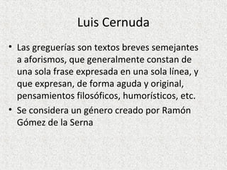 Luis Cernuda
• Las greguerías son textos breves semejantes
a aforismos, que generalmente constan de
una sola frase expresada en una sola línea, y
que expresan, de forma aguda y original,
pensamientos filosóficos, humorísticos, etc.
• Se considera un género creado por Ramón
Gómez de la Serna
 