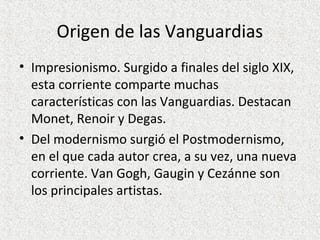 Origen de las Vanguardias
• Impresionismo. Surgido a finales del siglo XIX,
esta corriente comparte muchas
características con las Vanguardias. Destacan
Monet, Renoir y Degas.
• Del modernismo surgió el Postmodernismo,
en el que cada autor crea, a su vez, una nueva
corriente. Van Gogh, Gaugin y Cezánne son
los principales artistas.
 