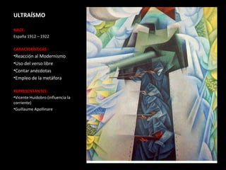 ULTRAÍSMO

NACE:
España 1912 – 1922

CARACTERÍSTICAS :
•Reacción al Modernismo
•Uso del verso libre
•Contar anécdotas
•Empleo de la metáfora

REPRESENTANTES:
•Vicente Huidobro (influencia la
corriente)
•Guillaume Apollinare
 