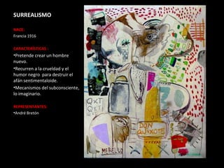 SURREALISMO

NACE:
Francia 1916

CARACTERÍSTICAS :
•Pretende crear un hombre
nuevo.
•Recurren a la crueldad y el
humor negro para destruir el
afán sentimentaloide.
•Mecanismos del subconsciente,
lo imaginario.

REPRESENTANTES:
•André Bretón
 