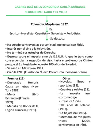 GABRIEL JOSÉ DE LA CONCORDIA GARCÍA MÁRQUEZ
              SEUDONIMO: GABO Y EL VIEJO


                  Colombia, Magdalena 1927.
                                  Es
  Escritor- Novelista- Cuentista – Guionista – Periodista.
                                  Se destaca:
• Ha creado controversias por amistad intelectual con Fidel.
• Interés por el cine y la televisión.
• No terminó sus estudios de Derecho.
• Expresa sobre el imperialismo de E.E.U.U. lo que le trajo como
consecuencias la negación de visa, hasta el gobierno de Clinton
porque al Ex Presidente le gustó 100 años de Soledad.
• Se asiló en México en 1981.
• Creó la FNPI (Fundación Nuevo Periodismo Iberoamericano).
  Premios (11)                              Obras
• Doctorado      Honoris                • Novelas,    libros    y
Causa en letras (New                    reportajes (33).
York 1982).                             • Cuentos y relatos (28).
• Mejor            Libro                • La    langosta     azul
Extranjero(Francia                      (cortometraje
1969).                                  surrealista 1954).
• Medalla de Honor de la                • 100 años de soledad
Legión Francesa (1981).                 (1967).
                                        • La hojarasca (1955).
                                        • Memoria de mis putas
                                        tristes            (2004,
                                        controversia en Irán).
 