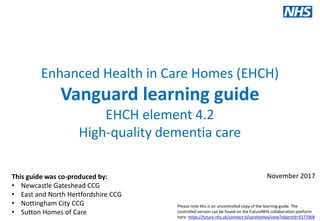 Our values: clinical engagement, patient involvement, local ownership, national support
www.england.nhs.uk/vanguards #futureNHS
Enhanced Health in Care Homes (EHCH)
Vanguard learning guide
EHCH element 4.2
High-quality dementia care
This is a live document:
Version 1.0
29/06/2017This guide was co-produced by:
• Newcastle Gateshead CCG
• East and North Hertfordshire CCG
• Nottingham City CCG
• Sutton Homes of Care
November 2017
Please note this is an uncontrolled copy of the learning guide. The
controlled version can be found on the FutureNHS collaboration platform
here: https://future.nhs.uk/connect.ti/carehomes/view?objectId=9277968
 
