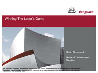 Winning The Loser’s Game




                                                                                                    David Plumstead

                                                                                                    National Development
                                                                                                    Manager


This document is directed at investment professionals and should not be distributed to, or relied upon by retail investors.
The value of investments and the income from them may fall or rise and investors may get back less than they invested.
© 2012 Vanguard Asset Management, Limited
 