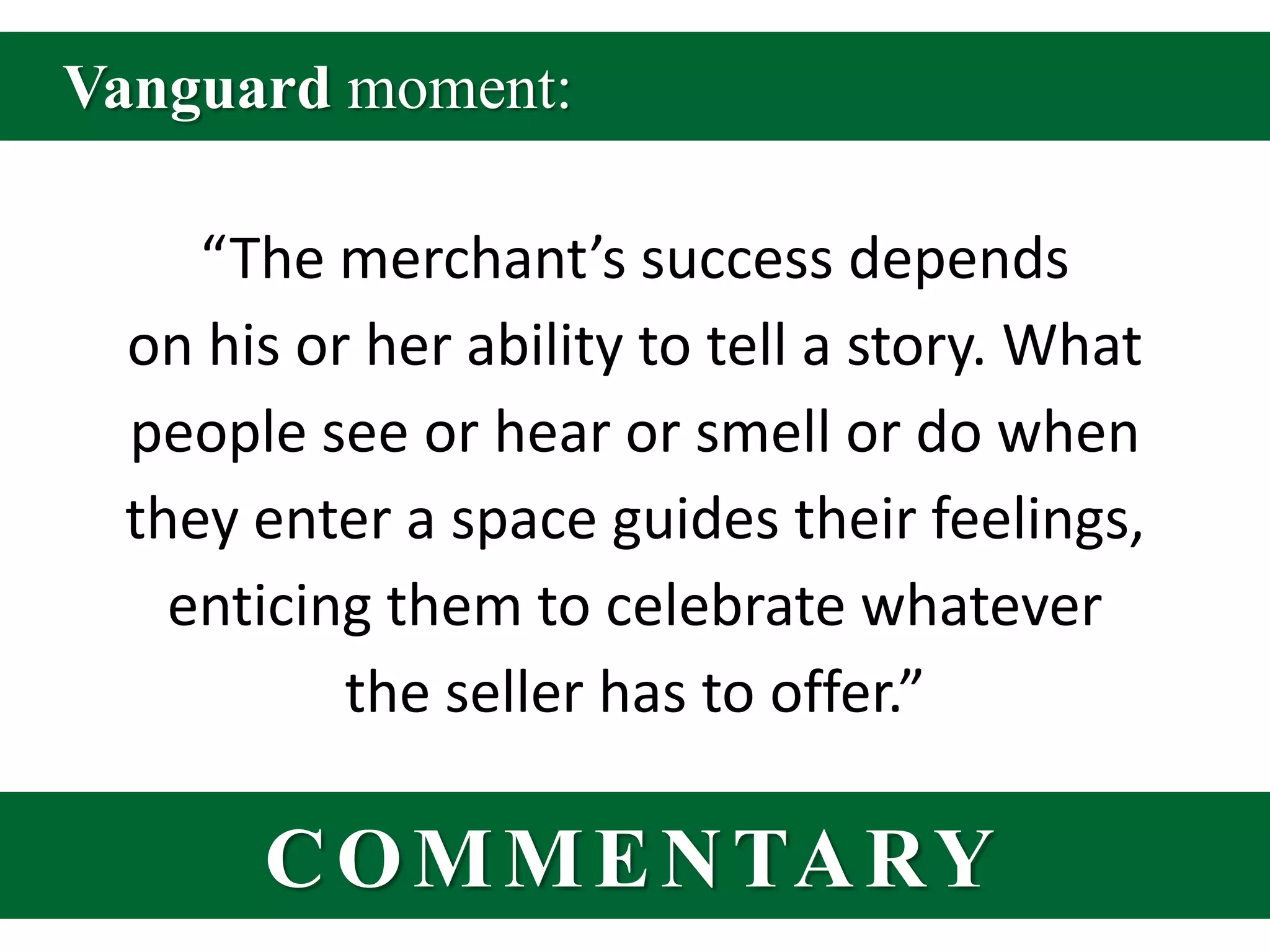 Vanguard moment:“The merchant’s success depends on his or her ability to tell a story. What people see or hear or smell or do when they enter a space guides their feelings, enticing them to celebrate whatever the seller has to offer.”COMMENTARY