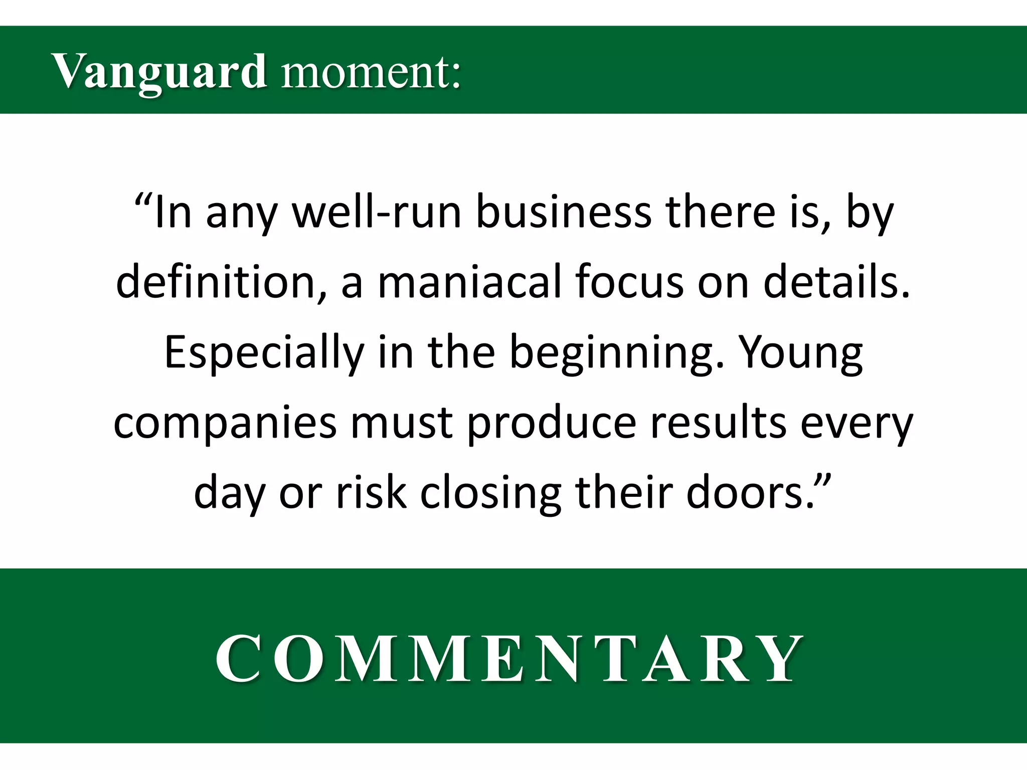 Vanguard moment:“In any well-run business there is, by definition, a maniacal focus on details. Especially in the beginning. Young companies must produce results every day or risk closing their doors.”COMMENTARY