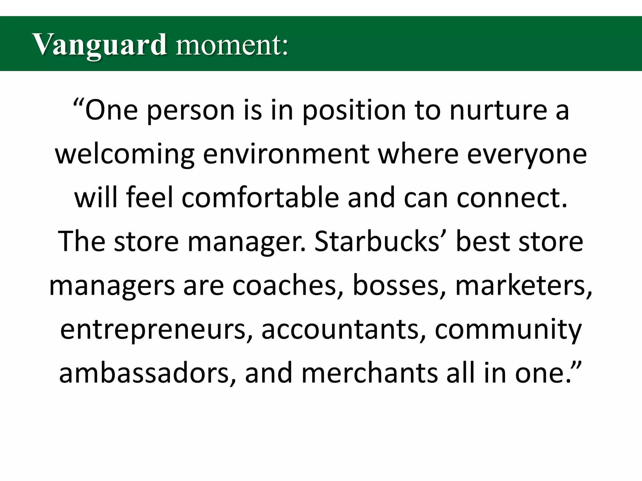 Vanguard moment:“One person is in position to nurture a welcoming environment where everyone will feel comfortable and can connect. The store manager. Starbucks’ best store managers are coaches, bosses, marketers, entrepreneurs, accountants, community ambassadors, and merchants all in one.”