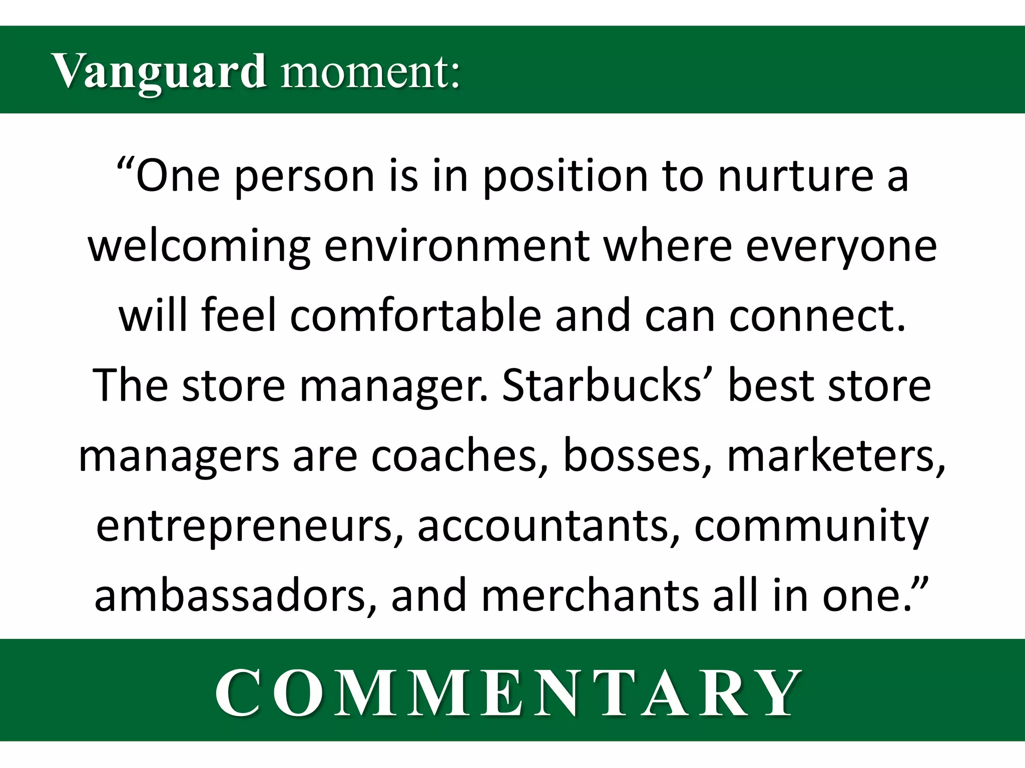 Vanguard moment:“One person is in position to nurture a welcoming environment where everyone will feel comfortable and can connect. The store manager. Starbucks’ best store managers are coaches, bosses, marketers, entrepreneurs, accountants, community ambassadors, and merchants all in one.”COMMENTARY