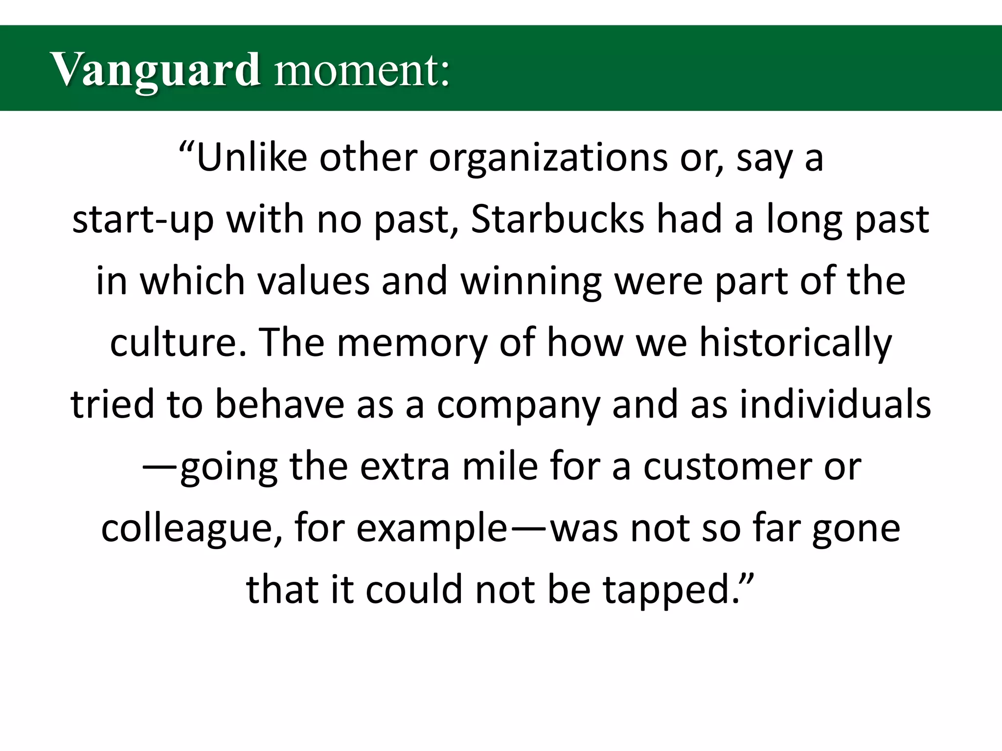 Vanguard moment:“Unlike other organizations or, say a start-up with no past, Starbucks had a long past in which values and winning were part of the culture. The memory of how we historically tried to behave as a company and as individuals—going the extra mile for a customer or colleague, for example—was not so far gone that it could not be tapped.”