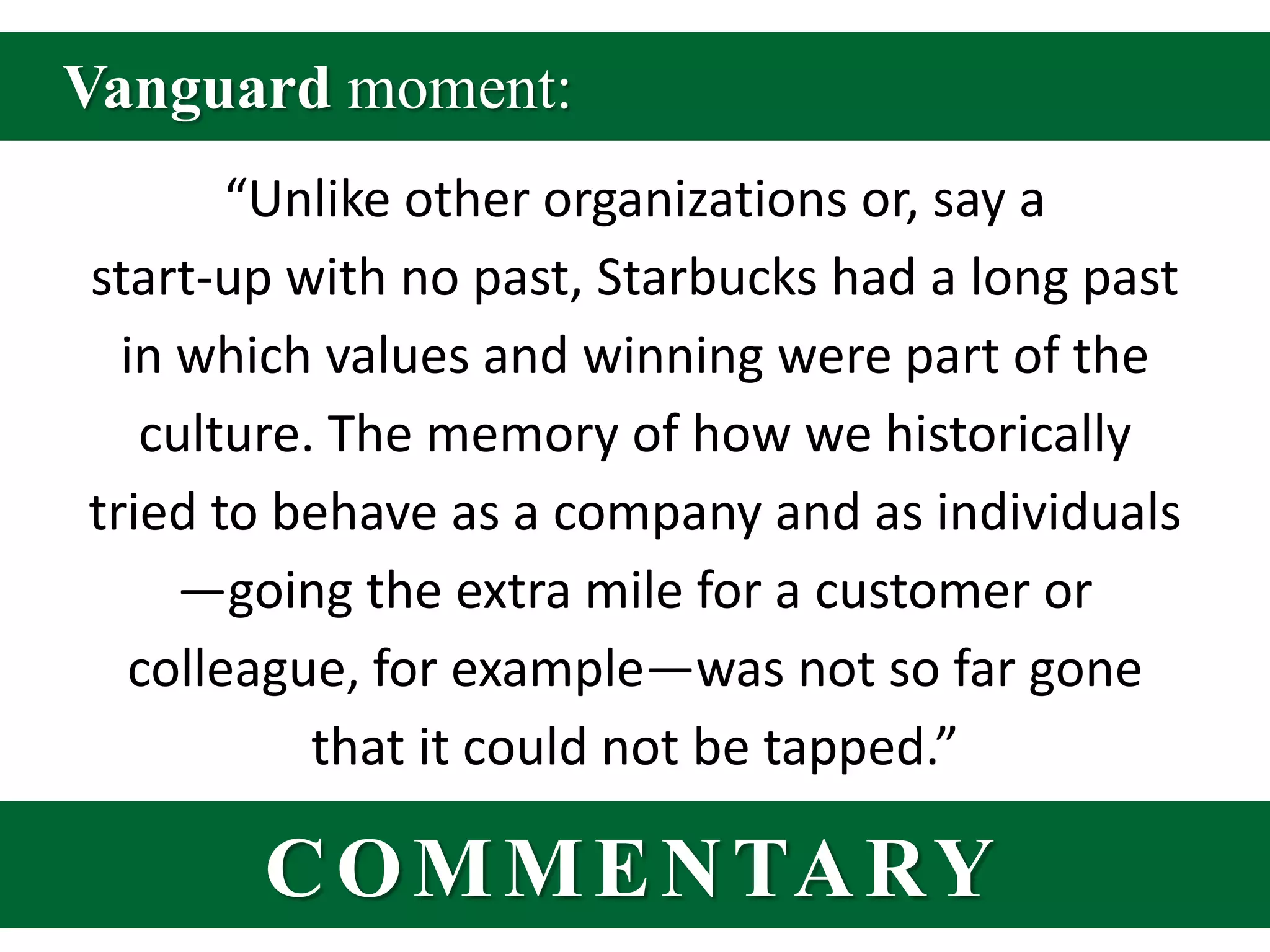 Vanguard moment:“Unlike other organizations or, say a start-up with no past, Starbucks had a long past in which values and winning were part of the culture. The memory of how we historically tried to behave as a company and as individuals—going the extra mile for a customer or colleague, for example—was not so far gone that it could not be tapped.”COMMENTARY
