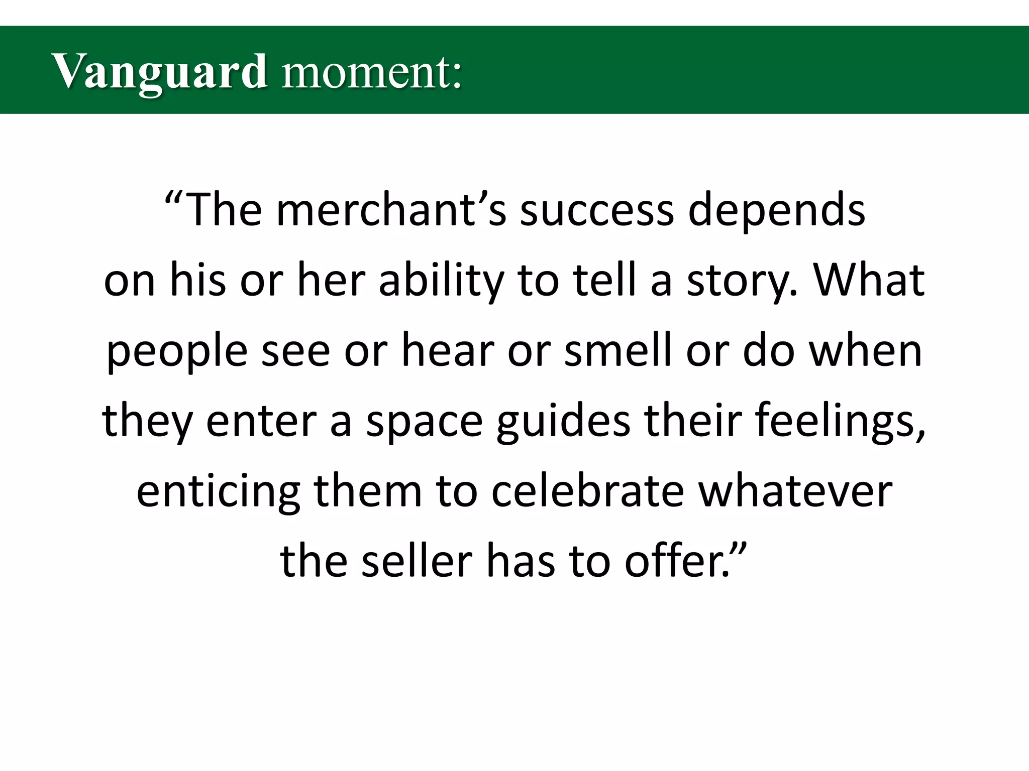 Vanguard moment:“The merchant’s success depends on his or her ability to tell a story. What people see or hear or smell or do when they enter a space guides their feelings, enticing them to celebrate whatever the seller has to offer.”