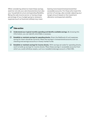 When considering where to invest these savings,
examine not only your job characteristics but also
your household structure and spending flexibility.
Being the sole income earner or having a large
percentage of your budget going to necessary
expenses (such as food and utilities) may mean
leaning more toward transactional than
accessible accounts. For those who invest this
portion of savings, also consider adjusting your
target amount based on the investment
allocation and expected volatility.
Take action
☐ 
Understand your typical monthly spending and identify available savings. By knowing this
information, you can identify shortfalls or excesses.
☐ 
Establish or maintain savings for spending shocks. Given the likelihood of such expenses,
saving for them should be a priority. Place the savings in transactional accounts such as
checking and savings accounts or money market funds.
☐ 
Establish or maintain savings for income shocks. With savings set aside for spending shocks,
work to build up savings for income shocks. Place these savings in accessible accounts from
which you could withdraw assets, such as a taxable brokerage account or Roth IRA.
17
 